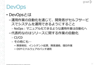 Copyright© Growth Architectures & Teams, Inc. All rights reserved.
DevOps
• DevOpsとは
–運用作業の自動化を通じて、開発者がセルフサービ
スでシステムを運用できるようにすること
» NoOps：マニュアル化できるような運用作業は自動化へ
–代表的なのはリリースに関する作業の自動化
» CI/CD
» その他にも…
▸ 障害検知、インシデント起票、障害連絡、復旧作業
▸ OSやミドルウェアのパッチ適用
14
 