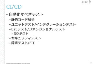 Copyright© Growth Architectures & Teams, Inc. All rights reserved.
CI/CD
• 自動化すべきテスト
–静的コード解析
–ユニットテスト/インテグレーションテスト
–E2Eテスト/ファンクショナルテスト
» 受入テスト
–セキュリティテスト
–障害テスト/FIT
19
 