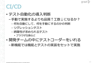 Copyright© Growth Architectures & Teams, Inc. All rights reserved.
CI/CD
• テスト自動化の導入判断
–手動で実施するよりも品質↑工数↓になるか？
» 何を自動にして、何を手動にするのかの判断
» リグレッションテスト
» 網羅性が求められるテスト
▸ ブラウザ互換など
• 開発チームの中にテストコーダーをいれる
–新機能では機能とテストの実装をセットで実施
20
 