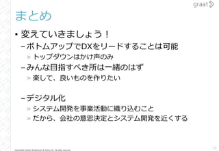 Copyright© Growth Architectures & Teams, Inc. All rights reserved.
まとめ
• 変えていきましょう！
–ボトムアップでDXをリードすることは可能
» トップダウンはかけ声のみ
–みんな目指すべき所は一緒のはず
» 楽して、良いものを作りたい
–デジタル化
» システム開発を事業活動に織り込むこと
» だから、会社の意思決定とシステム開発を近くする
35
 