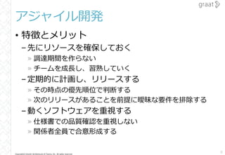 Copyright© Growth Architectures & Teams, Inc. All rights reserved.
アジャイル開発
• 特徴とメリット
–先にリソースを確保しておく
» 調達期間を作らない
» チームを成長し、習熟していく
–定期的に計画し、リリースする
» その時点の優先順位で判断する
» 次のリリースがあることを前提に曖昧な要件を排除する
–動くソフトウェアを重視する
» 仕様書での品質確認を重視しない
» 関係者全員で合意形成する
8
 