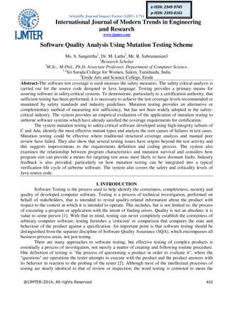 Scientific Journal Impact Factor (SJIF): 1.711
International Journal of Modern Trends in Engineering
and Research
www.ijmter.com
@IJMTER-2014, All rights Reserved 433
e-ISSN: 2349-9745
p-ISSN: 2393-8161
Software Quality Analysis Using Mutation Testing Scheme
Ms. S. Sangeetha1
, Dr. M. Latha2
, Mr. R. Subramanian3
1
Research Scholar
2
M.Sc., M.Phil., Ph.D, Associate Professor, Department of Computer Science.
1,2
Sri Sarada College for Women, Salem, Tamilnadu, India
3
Erode Arts and Science College, Erode
Abstract-The software test coverage is used measure the safety measures. The safety critical analysis is
carried out for the source code designed in Java language. Testing provides a primary means for
assuring software in safety-critical systems. To demonstrate, particularly to a certification authority, that
sufficient testing has been performed, it is necessary to achieve the test coverage levels recommended or
mandated by safety standards and industry guidelines. Mutation testing provides an alternative or
complementary method of measuring test sufficiency, but has not been widely adopted in the safety-
critical industry. The system provides an empirical evaluation of the application of mutation testing to
airborne software systems which have already satisfied the coverage requirements for certification.
The system mutation testing to safety-critical software developed using high-integrity subsets of
C and Ada, identify the most effective mutant types and analyze the root causes of failures in test cases.
Mutation testing could be effective where traditional structural coverage analysis and manual peer
review have failed. They also show that several testing issues have origins beyond the test activity and
this suggests improvements to the requirements definition and coding process. The system also
examines the relationship between program characteristics and mutation survival and considers how
program size can provide a means for targeting test areas most likely to have dormant faults. Industry
feedback is also provided, particularly on how mutation testing can be integrated into a typical
verification life cycle of airborne software. The system also covers the safety and criticality levels of
Java source code.
I. INTRODUCTION
Software Testing is the process used to help identify the correctness, completeness, security and
quality of developed computer software. Testing is a process of technical investigation, performed on
behalf of stakeholders, that is intended to reveal quality-related information about the product with
respect to the context in which it is intended to operate. This includes, but is not limited to, the process
of executing a program or application with the intent of finding errors. Quality is not an absolute; it is
value to some person [1]. With that in mind, testing can never completely establish the correctness of
arbitrary computer software; testing furnishes a 'criticism' or comparison that compares the state and
behaviour of the product against a specification. An important point is that software testing should be
distinguished from the separate discipline of Software Quality Assurance (SQA), which encompasses all
business process areas, not just testing.
There are many approaches to software testing, but effective testing of complex products is
essentially a process of investigation, not merely a matter of creating and following routine procedure.
One definition of testing is "the process of questioning a product in order to evaluate it", where the
"questions" are operations the tester attempts to execute with the product and the product answers with
its behavior in reaction to the probing of the tester [2]. Although most of the intellectual processes of
testing are nearly identical to that of review or inspection, the word testing is connoted to mean the
 