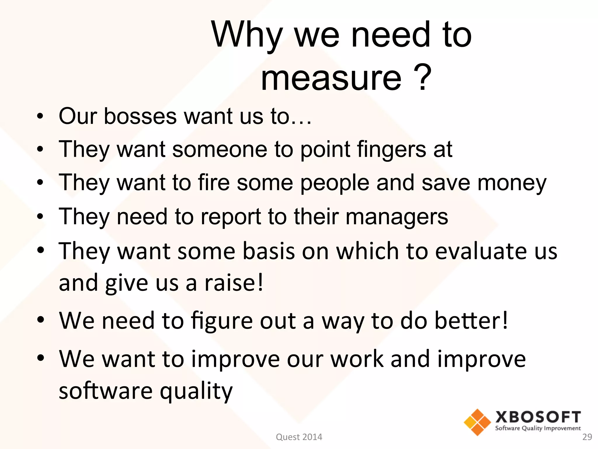 Why we need to
measure ?
•  Our bosses want us to…
•  They want someone to point fingers at
•  They want to fire some people and save money
•  They need to report to their managers
•  They	
  want	
  some	
  basis	
  on	
  which	
  to	
  evaluate	
  us	
  
and	
  give	
  us	
  a	
  raise!	
  
•  We	
  need	
  to	
  ﬁgure	
  out	
  a	
  way	
  to	
  do	
  beWer!	
  
•  We	
  want	
  to	
  improve	
  our	
  work	
  and	
  improve	
  
soMware	
  quality	
  
29	
  Quest	
  2014	
  
 