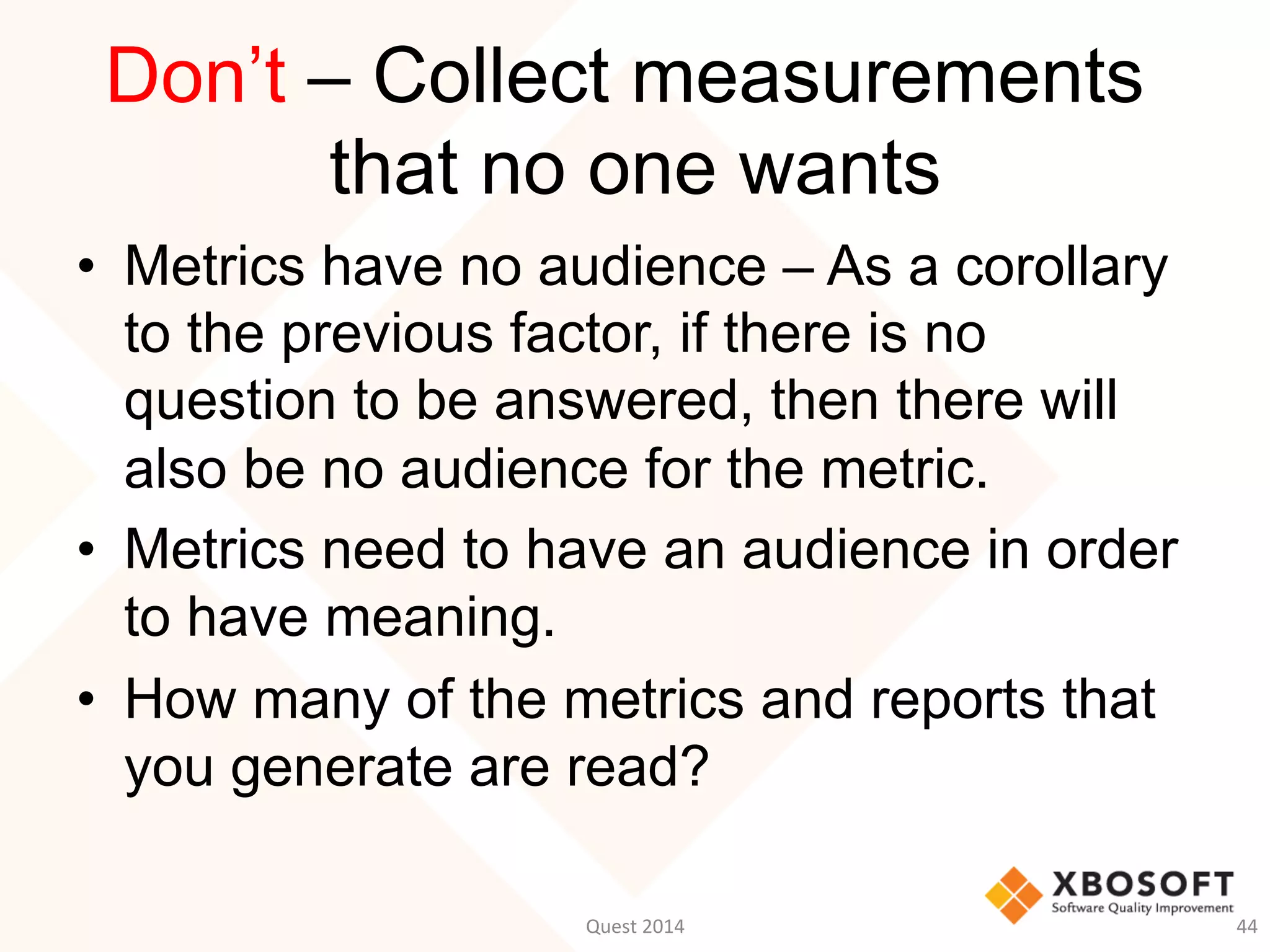 Don’t – Collect measurements
that no one wants
•  Metrics have no audience – As a corollary
to the previous factor, if there is no
question to be answered, then there will
also be no audience for the metric.
•  Metrics need to have an audience in order
to have meaning.
•  How many of the metrics and reports that
you generate are read?
Quest	
  2014	
   44	
  
 