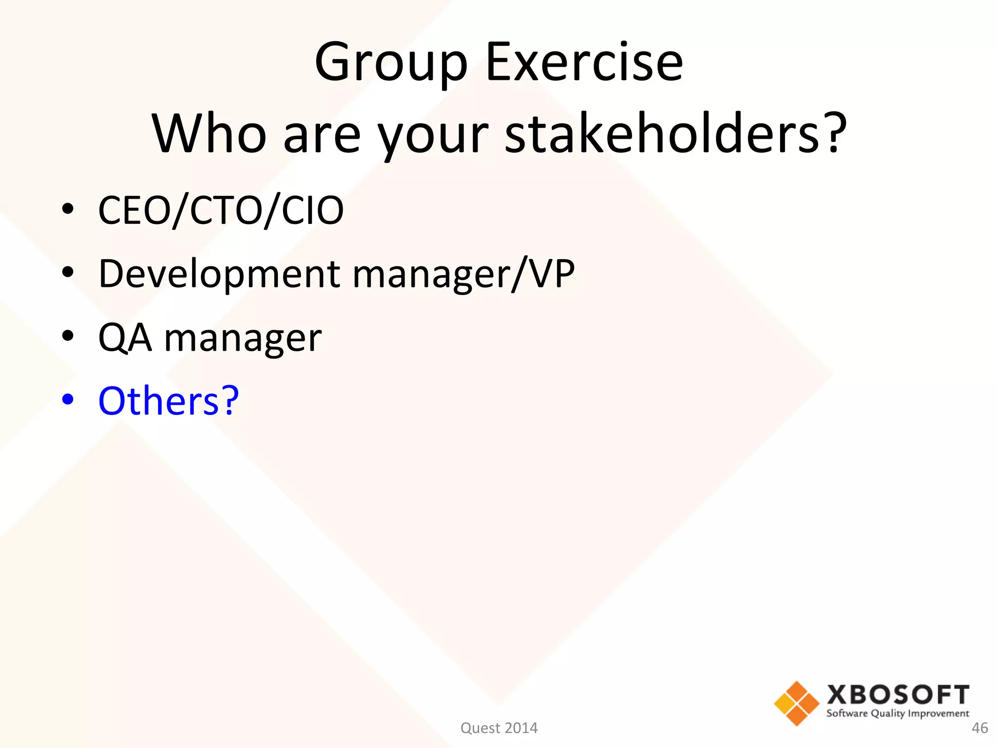 Group	
  Exercise	
  
Who	
  are	
  your	
  stakeholders?	
  
•  CEO/CTO/CIO	
  
•  Development	
  manager/VP	
  
•  QA	
  manager	
  
•  Others?	
  
Quest	
  2014	
   46	
  
 