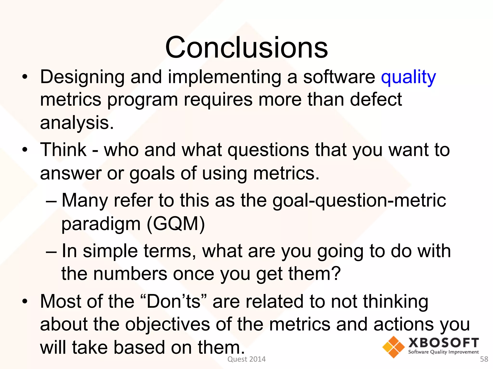Conclusions
•  Designing and implementing a software quality
metrics program requires more than defect
analysis.
•  Think - who and what questions that you want to
answer or goals of using metrics.
– Many refer to this as the goal-question-metric
paradigm (GQM)
– In simple terms, what are you going to do with
the numbers once you get them?
•  Most of the “Don’ts” are related to not thinking
about the objectives of the metrics and actions you
will take based on them.Quest	
  2014	
   58	
  
 