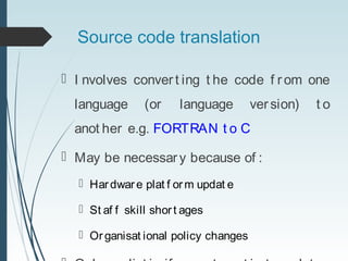 Source code translation
 I nvolves conver t ing t he code f r om one
language (or language version) t o
anot her e.g. FORTRAN t o C
 May be necessary because of :
 Hardware plat f orm updat e
 St af f skill short ages
 Organisat ional policy changes
 