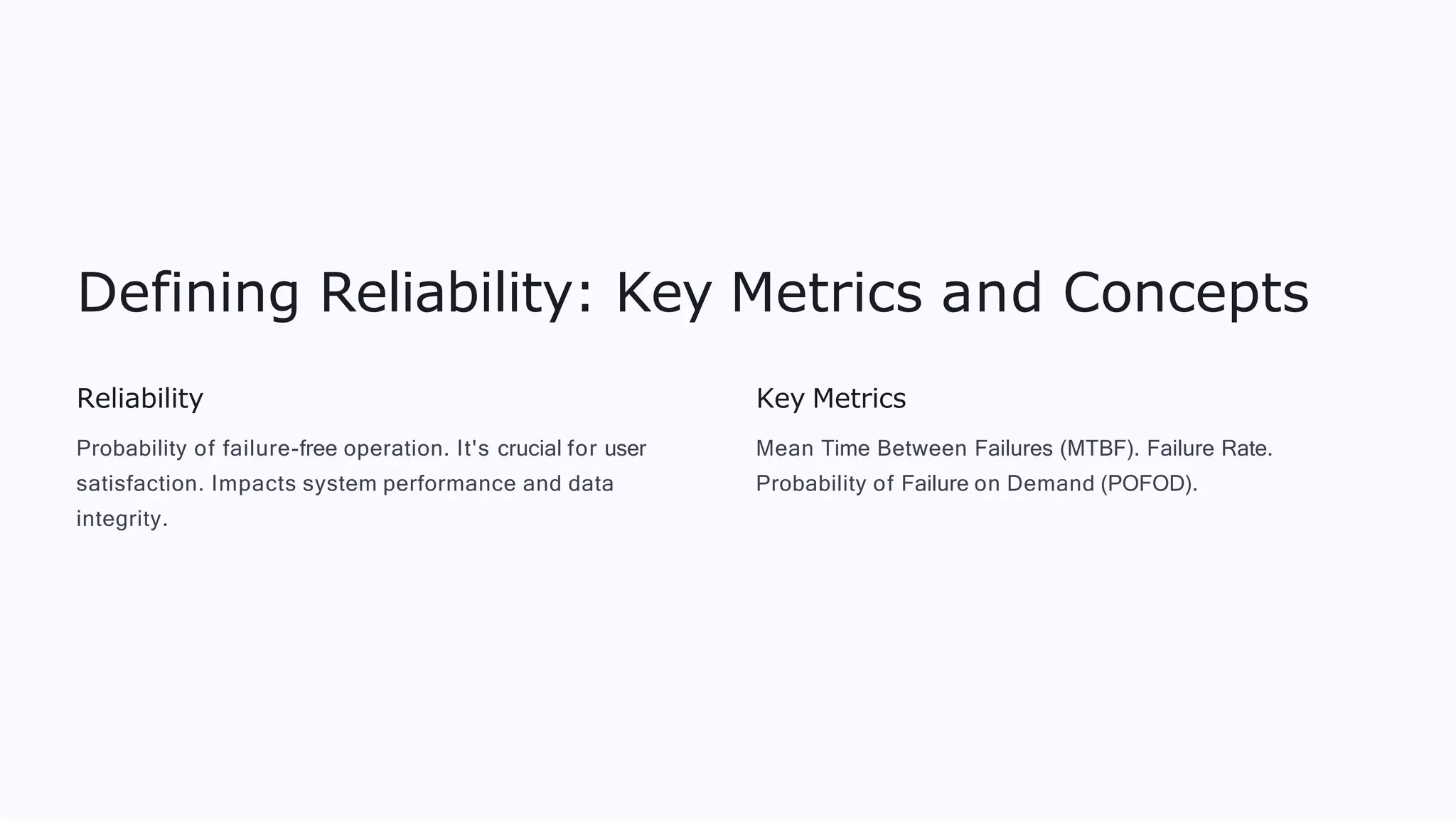 Defining Reliability: Key Metrics and Concepts
Reliability
Probability of failure-free operation. It's crucial for user
satisfaction. Impacts system performance and data
integrity.
Key Metrics
Mean Time Between Failures (MTBF). Failure Rate.
Probability of Failure on Demand (POFOD).
 