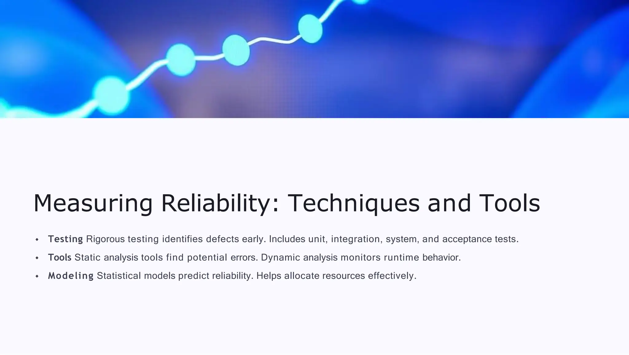 Measuring Reliability: Techniques and Tools
Testing Rigorous testing identifies defects early. Includes unit, integration, system, and acceptance tests.
Tools Static analysis tools find potential errors. Dynamic analysis monitors runtime behavior.
Modeling Statistical models predict reliability. Helps allocate resources effectively.
 