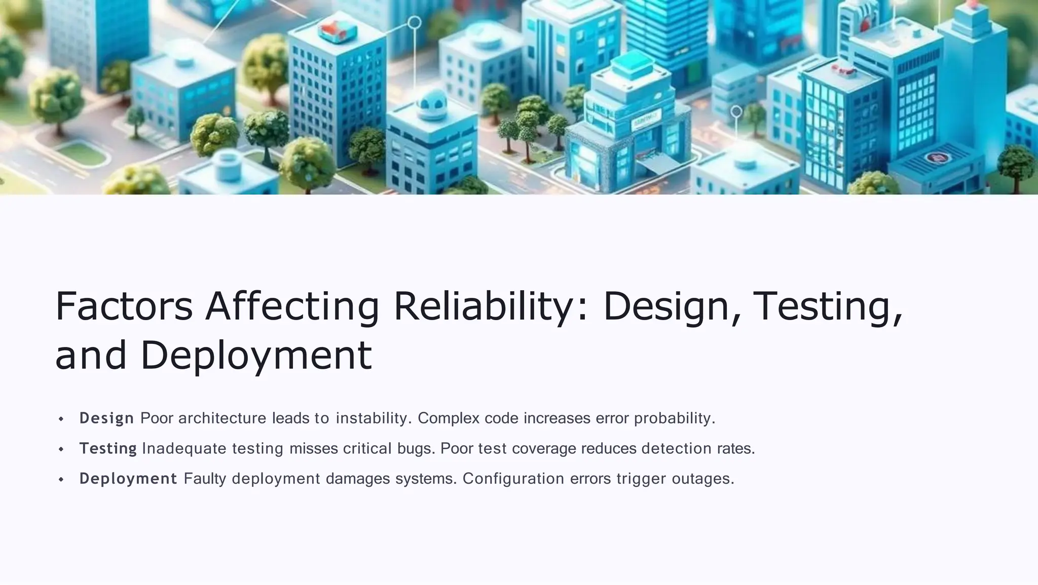 Factors Affecting Reliability: Design, Testing,
and Deployment
Design Poor architecture leads to instability. Complex code increases error probability.
Testing Inadequate testing misses critical bugs. Poor test coverage reduces detection rates.
Deployment Faulty deployment damages systems. Configuration errors trigger outages.
 