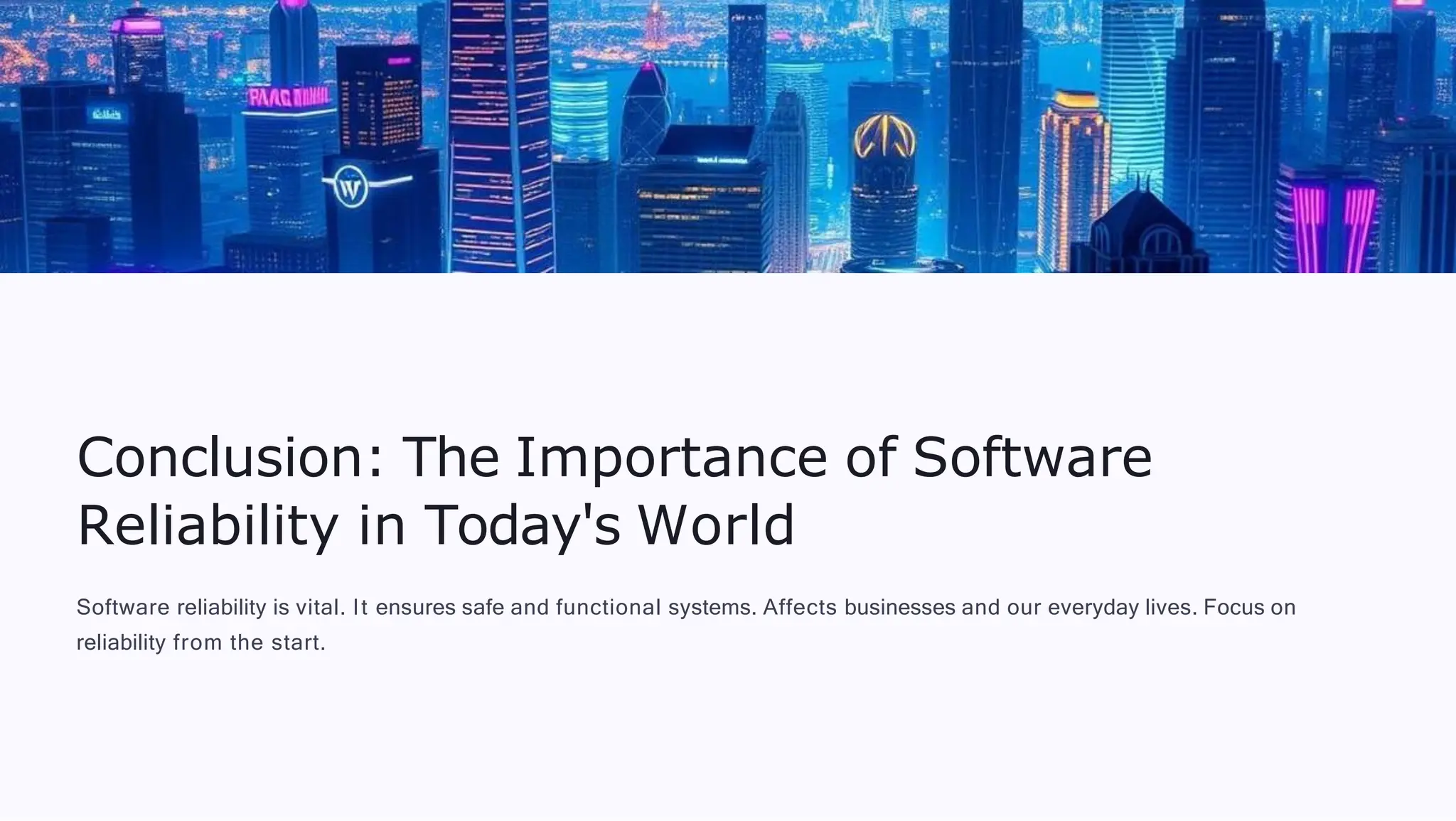 Conclusion: The Importance of Software
Reliability in Today's World
Software reliability is vital. It ensures safe and functional systems. Affects businesses and our everyday lives. Focus on
reliability from the start.
 