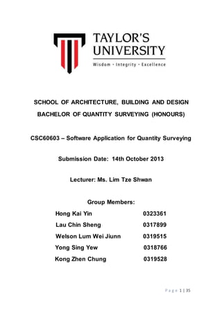 P a g e 1 | 35
SCHOOL OF ARCHITECTURE, BUILDING AND DESIGN
BACHELOR OF QUANTITY SURVEYING (HONOURS)
CSC60603 – Software Application for Quantity Surveying
Submission Date: 14th October 2013
Lecturer: Ms. Lim Tze Shwan
Group Members:
Hong Kai Yin 0323361
Lau Chin Sheng 0317899
Welson Lum Wei Jiunn 0319515
Yong Sing Yew 0318766
Kong Zhen Chung 0319528
 