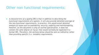 Other non functional requirements:
 A characteristic of a quality SRS is that in addition to describing the
functional requirements of a system, it will also provide detailed coverage of
the non-functional requirements. In practice, this would entail detailed
analysis of issues such as availability, security, usability and maintainability.
However, as this document is only an outline specification, it does not
contain the same degree of rig our that would normally be expected in a
formal SRS. Therefore, the sections below should be seen as indicative rather
than providing specific (i.e. testable) requirements.
 