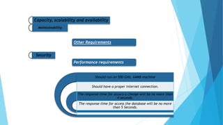 Capacity, scalability and availability
Maintainability
Other Requirements
Security
Performance requirements
Should run on 500 GHz, 64MB machine
Should have a proper internet connection.
The response time for occurs a change will be no more than
4 seconds.
The response time for access the database will be no more
than 5 Seconds.
 