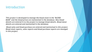 introduction
This project is developed to manage the blood stock in the "BLOOD
BANK" and the blood prices are maintained in the database. New blood
details are entered in to the project to manage blood details. Blood donor
details are entered and maintained in the database.
Blood sales and blood purchase are entered and maintained in this project.
Blood stock reports, sales reports and blood purchase reports are managed
in this project.
 