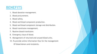 BENEFITS
1. Blood donation management.
2. Blood procurement.
3. Blood safety.
4. Blood and blood component production.
5. Blood and blood component storage and distribution.
6. Blood transfusion management.
7. Routine blood transfusion.
8. Emergency issue of blood.
9. Management of returned and unused blood units.
10 .To provide online information flow for the management
Of blood donors and recipients.
 