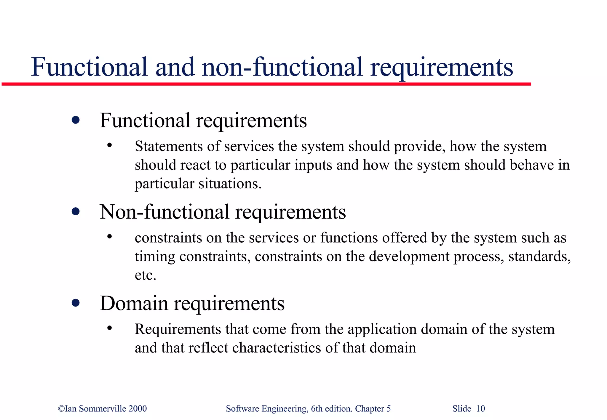 Functional and non-functional requirements Functional requirements Statements of services the system should provide, how the system should react to particular inputs and how the system should behave in particular situations. Non-functional requirements constraints on the services or functions offered by the system such as timing constraints, constraints on the development process, standards, etc. Domain requirements Requirements that come from the application domain of the system and that reflect characteristics of that domain 