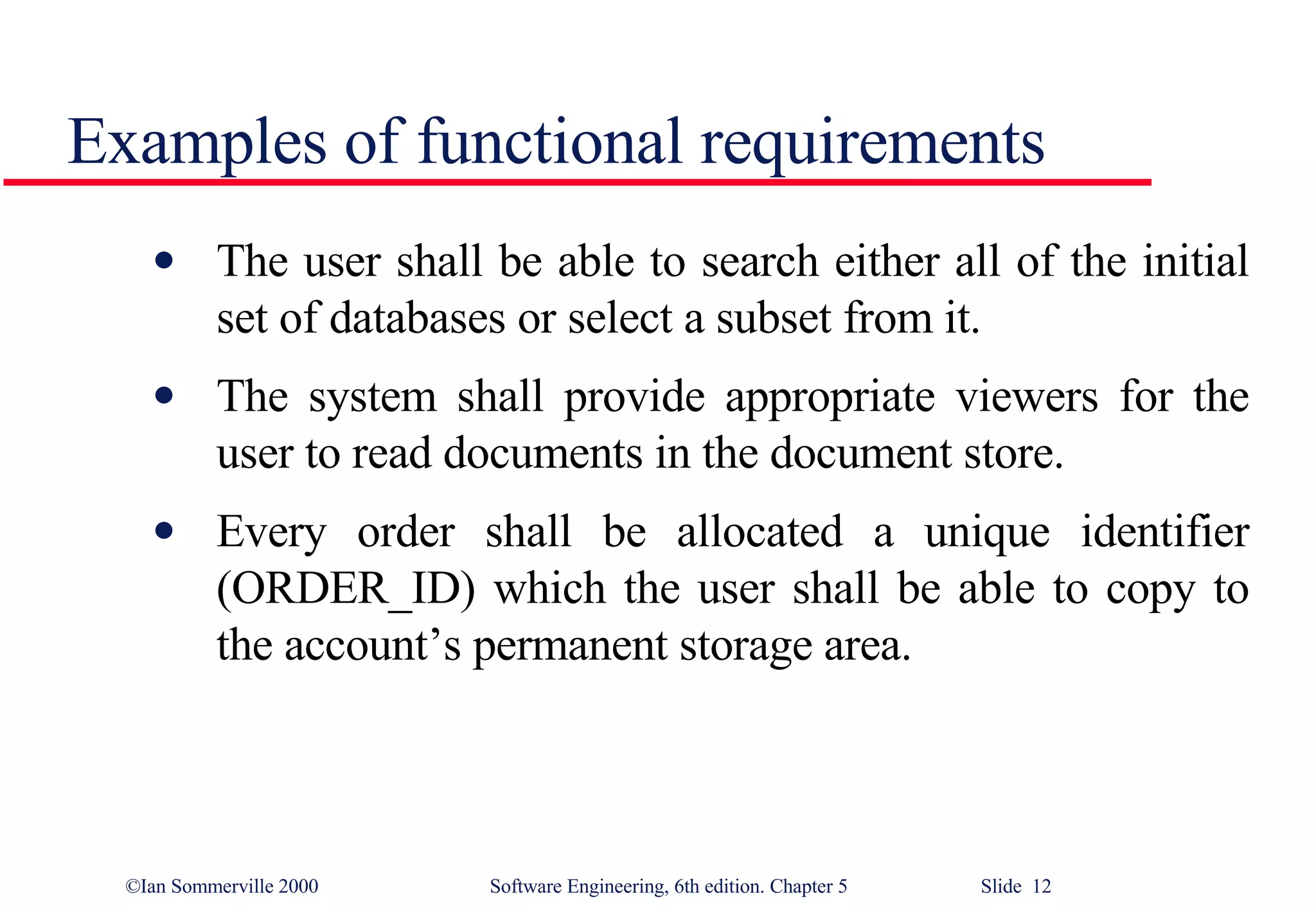 Examples of functional requirements The user shall be able to search either all of the initial set of databases or select a subset from it. The system shall provide appropriate viewers for the user to read documents in the document store.  Every order shall be allocated a unique identifier (ORDER_ID) which the user shall be able to copy to the account’s permanent storage area. 