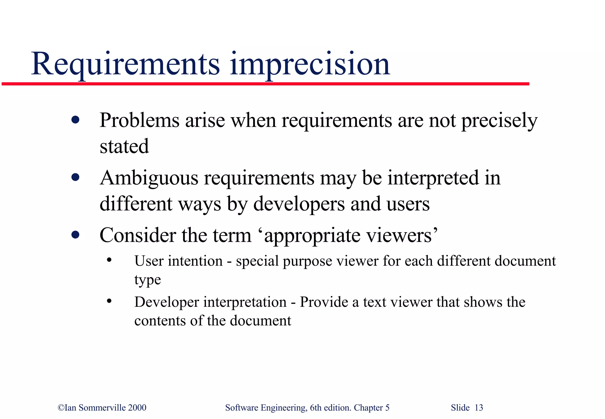 Requirements imprecision Problems arise when requirements are not precisely stated Ambiguous requirements may be interpreted in different ways by developers and users Consider the term ‘appropriate viewers’ User intention - special purpose viewer for each different document type Developer interpretation - Provide a text viewer that shows the contents of the document 