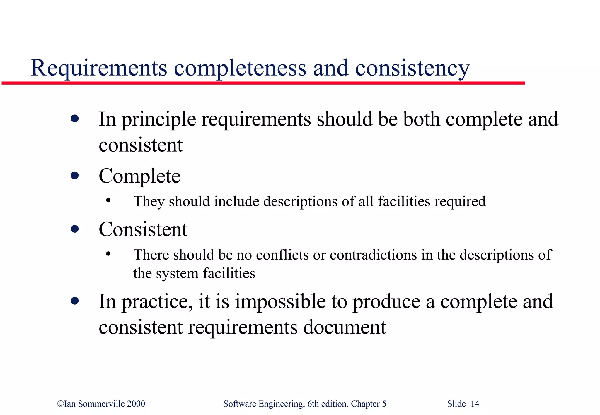 Requirements completeness and consistency In principle requirements should be both complete and consistent Complete They should include descriptions of all facilities required Consistent There should be no conflicts or contradictions in the descriptions of the system facilities In practice, it is impossible to produce a complete and consistent requirements document 