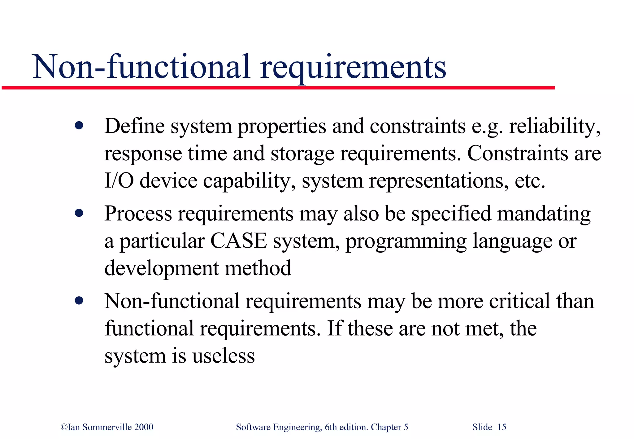 Non-functional requirements Define system properties and constraints e.g. reliability, response time and storage requirements. Constraints are I/O device capability, system representations, etc. Process requirements may also be specified mandating a particular CASE system, programming language or development method Non-functional requirements may be more critical than functional requirements. If these are not met, the system is useless 