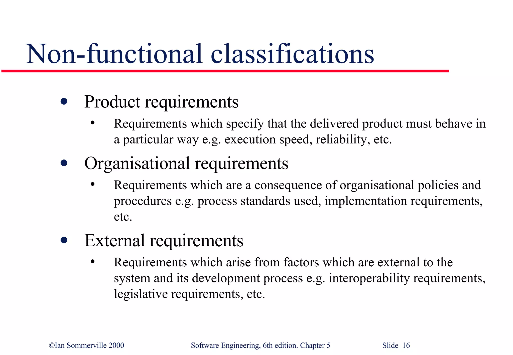 Non-functional classifications Product requirements Requirements which specify that the delivered product must behave in a particular way e.g. execution speed, reliability, etc. Organisational requirements Requirements which are a consequence of organisational policies and procedures e.g. process standards used, implementation requirements, etc. External requirements Requirements which arise from factors which are external to the system and its development process e.g. interoperability requirements, legislative requirements, etc. 