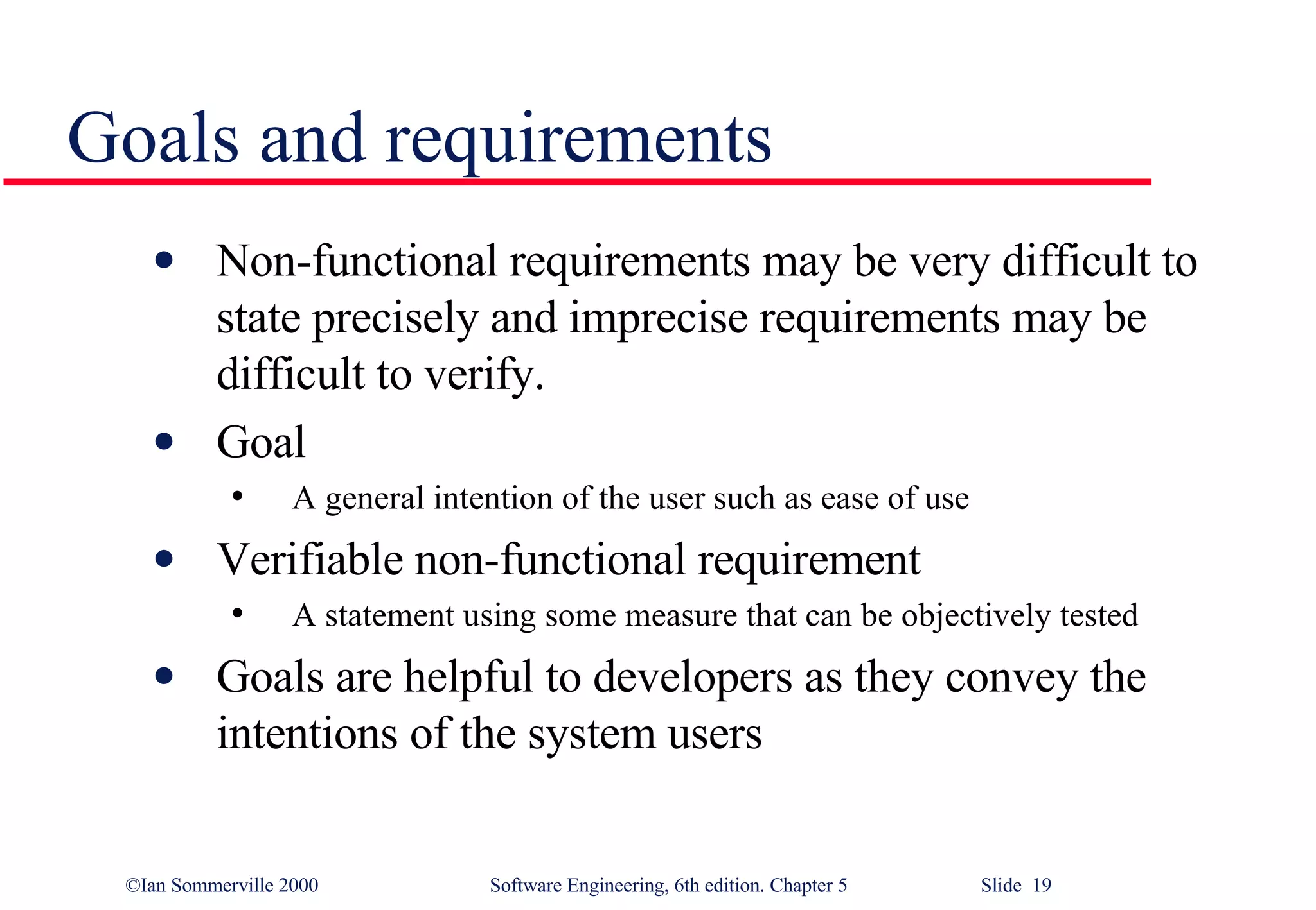 Goals and requirements Non-functional requirements may be very difficult to state precisely and imprecise requirements may be difficult to verify.  Goal A general intention of the user such as ease of use Verifiable non-functional requirement A statement using some measure that can be objectively tested Goals are helpful to developers as they convey the intentions of the system users 
