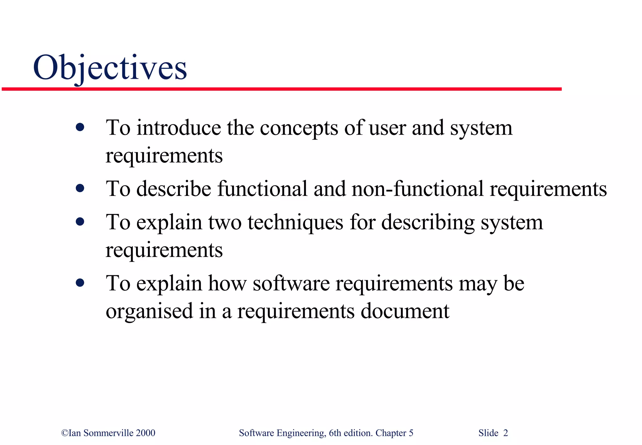 Objectives To introduce the concepts of user and system requirements To describe functional and non-functional requirements To explain two techniques for describing system requirements To explain how software requirements may be organised in a requirements document 
