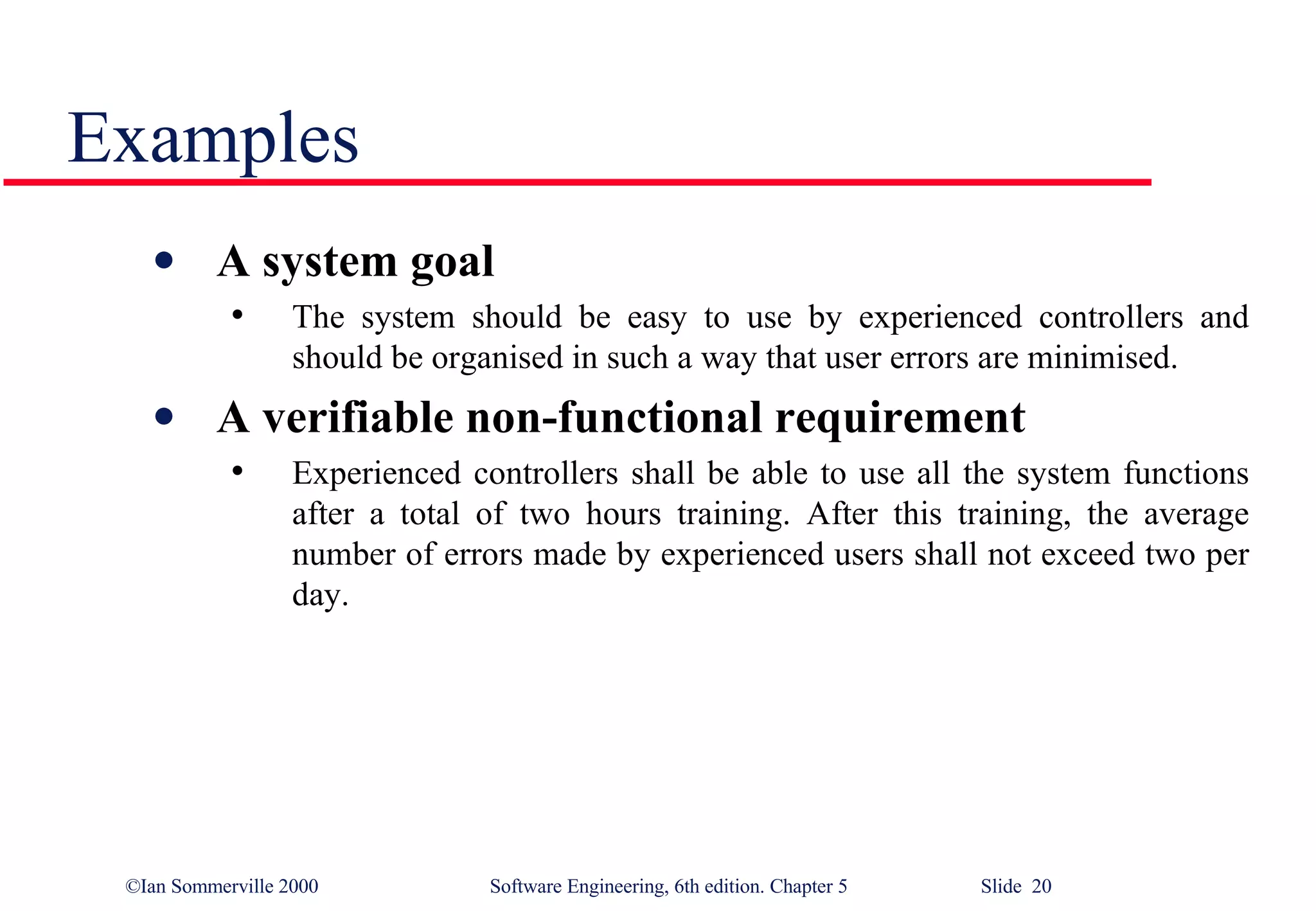 Examples A system goal The system should be easy to use by experienced controllers and should be organised in such a way that user errors are minimised. A verifiable non-functional requirement Experienced controllers shall be able to use all the system functions after a total of two hours training. After this training, the average number of errors made by experienced users shall not exceed two per day. 