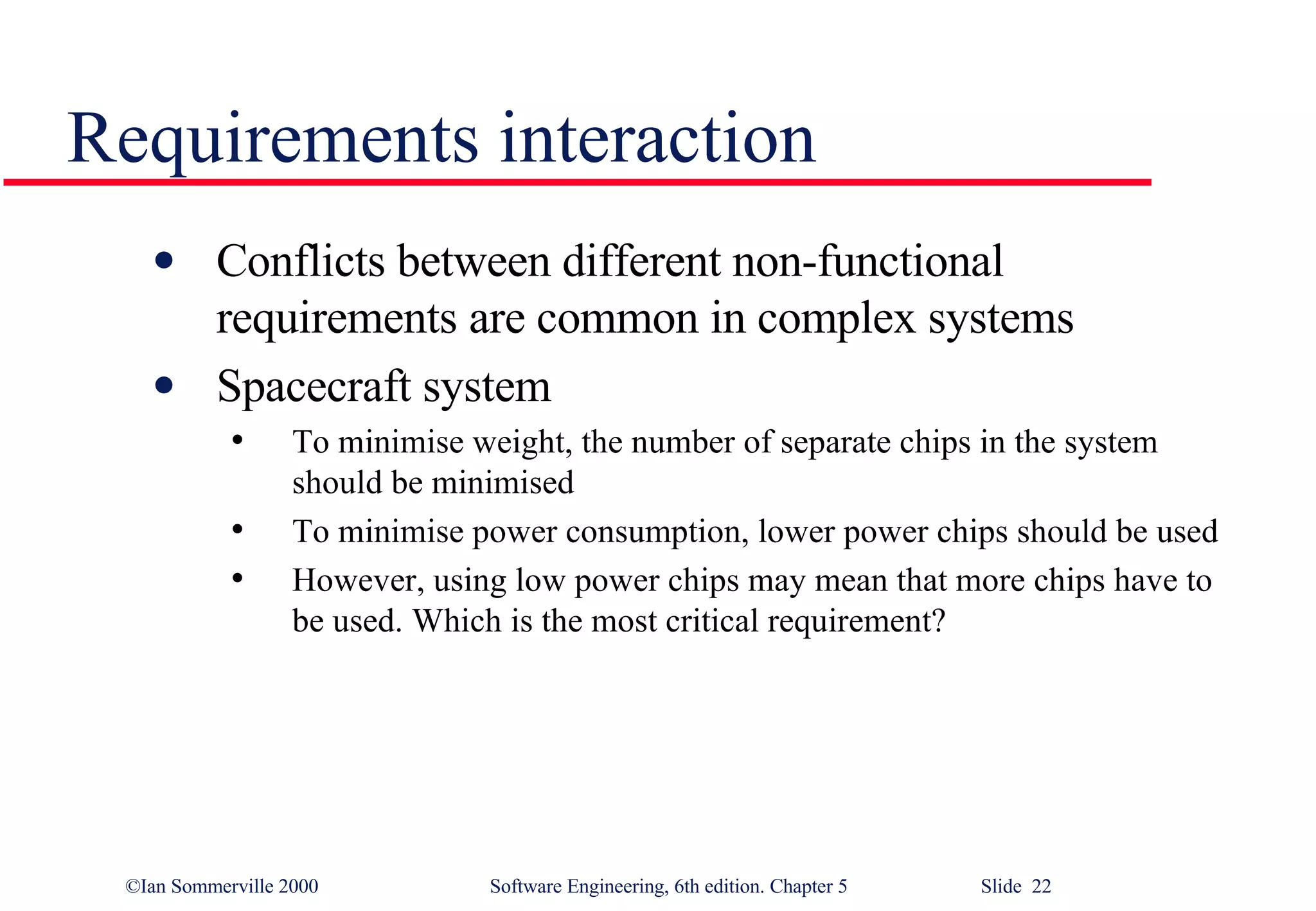 Requirements interaction Conflicts between different non-functional requirements are common in complex systems Spacecraft system To minimise weight, the number of separate chips in the system should be minimised To minimise power consumption, lower power chips should be used However, using low power chips may mean that more chips have to be used. Which is the most critical requirement? 