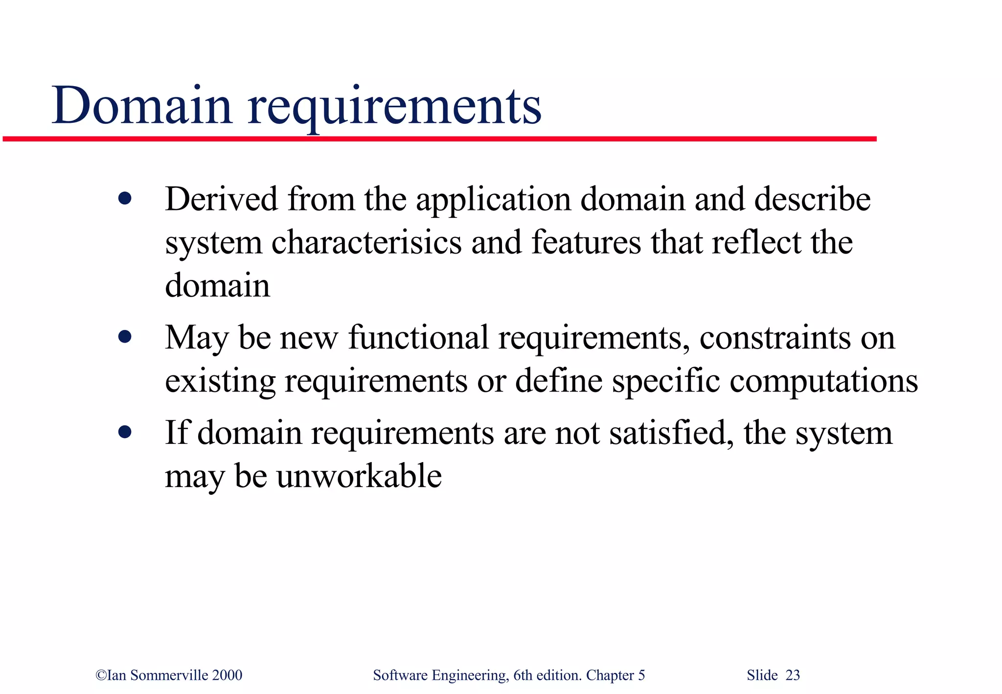 Domain requirements Derived from the application domain and describe system characterisics and features that reflect the domain May be new functional requirements, constraints on existing requirements or define specific computations If domain requirements are not satisfied, the system may be unworkable 