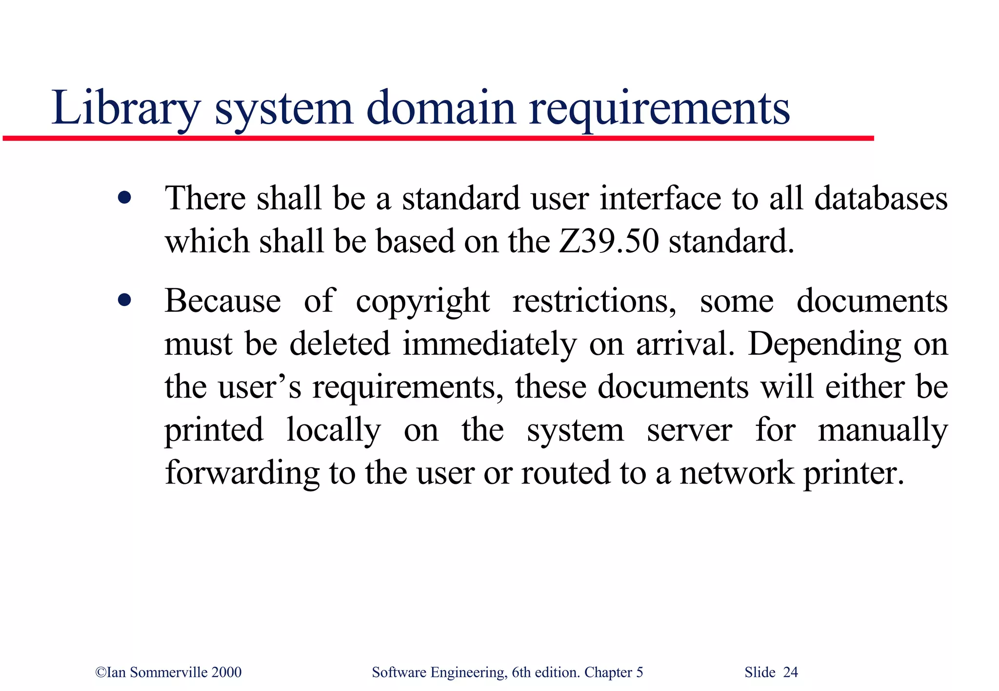 Library system domain requirements There shall be a standard user interface to all databases which shall be based on the Z39.50 standard. Because of copyright restrictions, some documents must be deleted immediately on arrival. Depending on the user’s requirements, these documents will either be printed locally on the system server for manually forwarding to the user or routed to a network printer. 