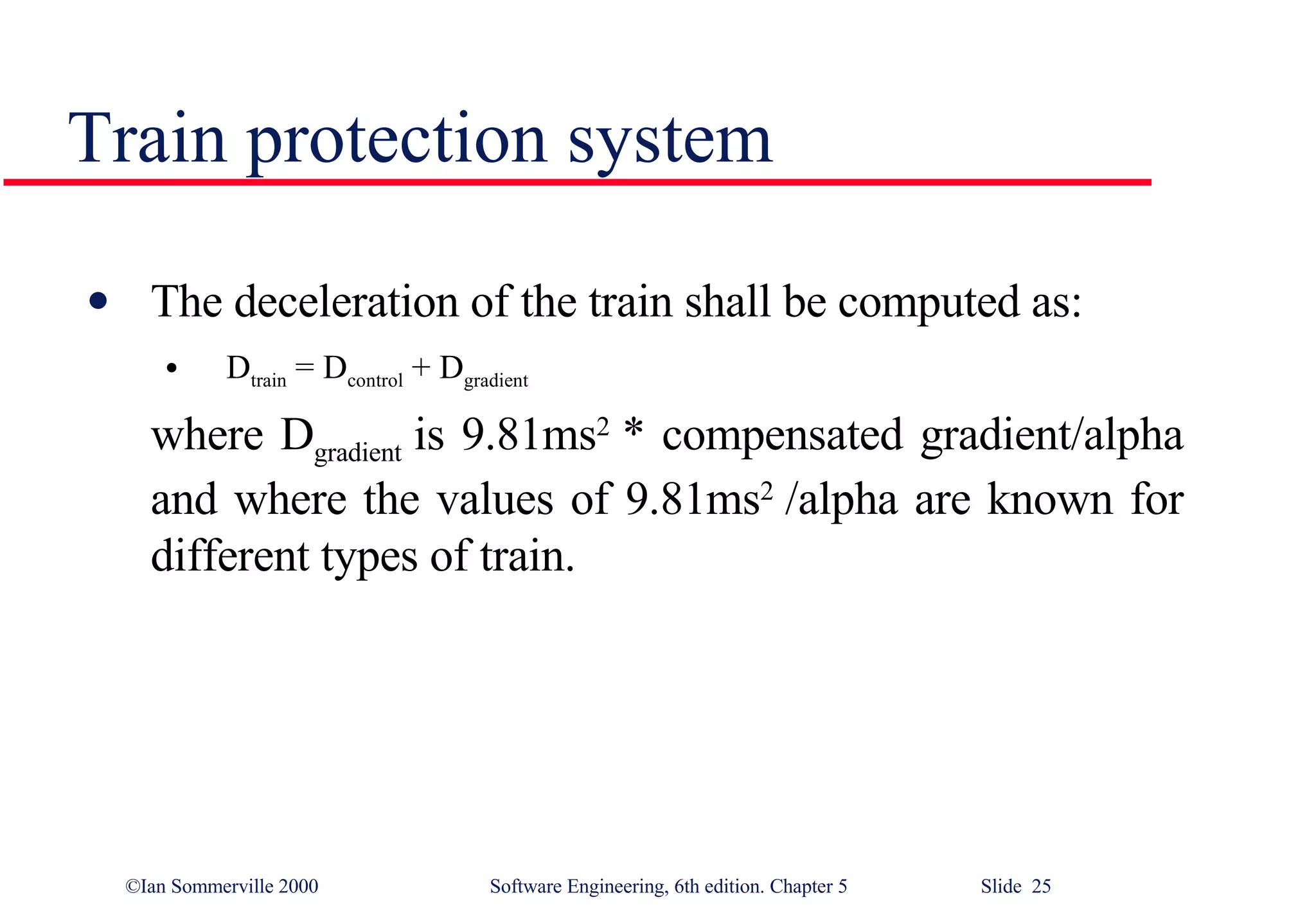 Train protection system The deceleration of the train shall be computed as: D train  = D control  + D gradient  where D gradient  is 9.81ms 2  * compensated gradient/alpha and where the values of 9.81ms 2  /alpha are known for different types of train. 