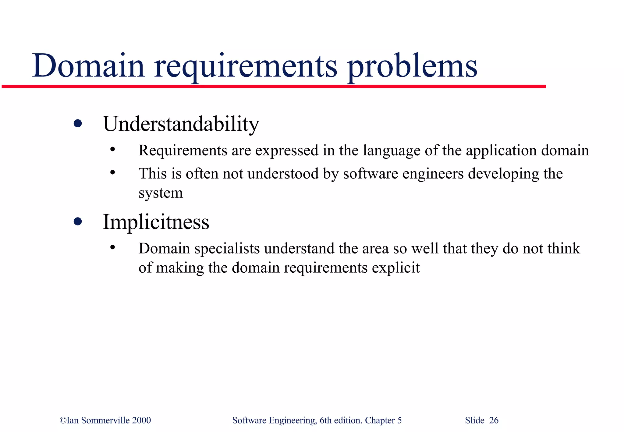 Domain requirements problems Understandability Requirements are expressed in the language of the application domain This is often not understood by software engineers developing the system Implicitness Domain specialists understand the area so well that they do not think of making the domain requirements explicit 
