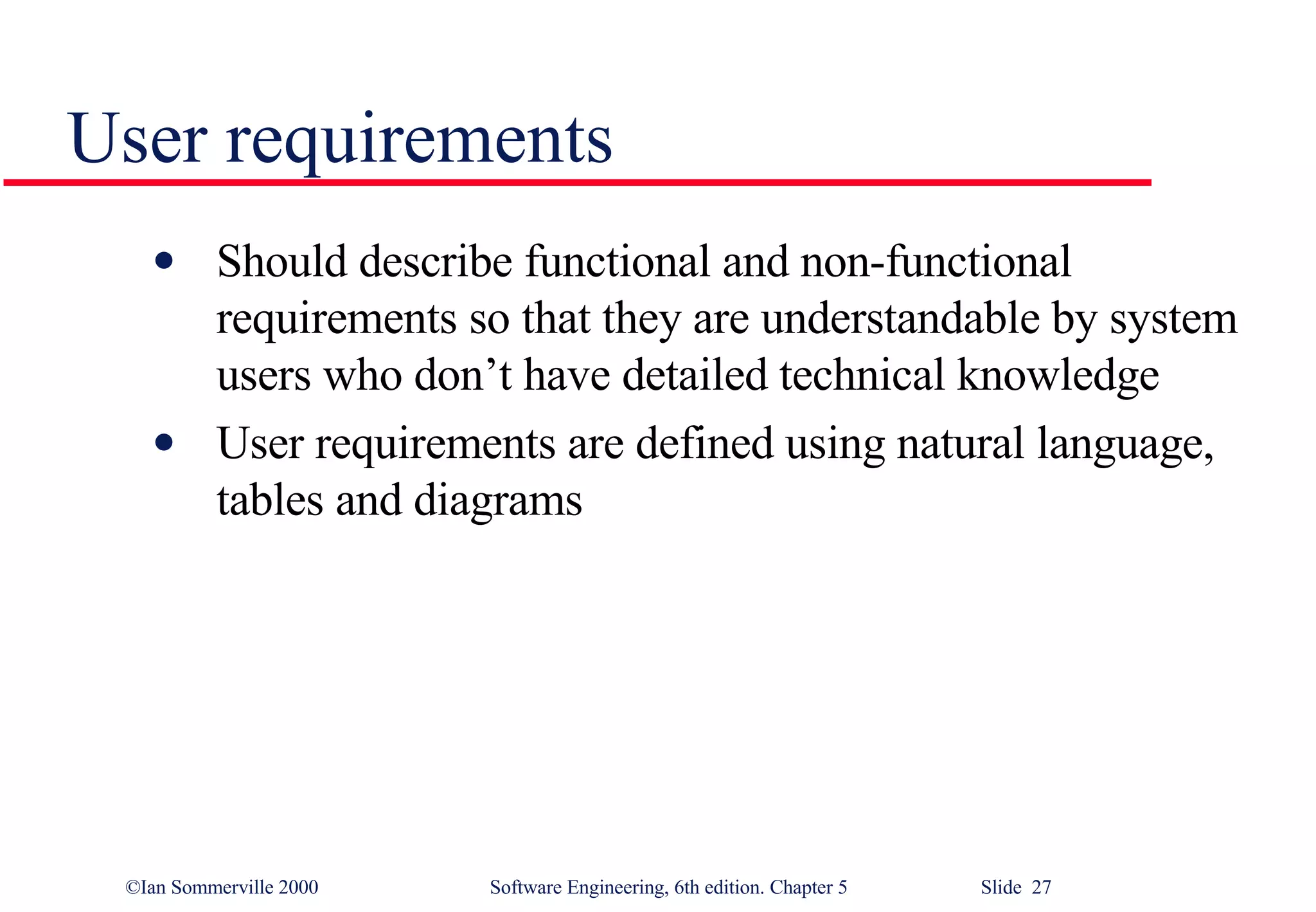 User requirements Should describe functional and non-functional requirements so that they are understandable by system users who don’t have detailed technical knowledge User requirements are defined using natural language, tables and diagrams 