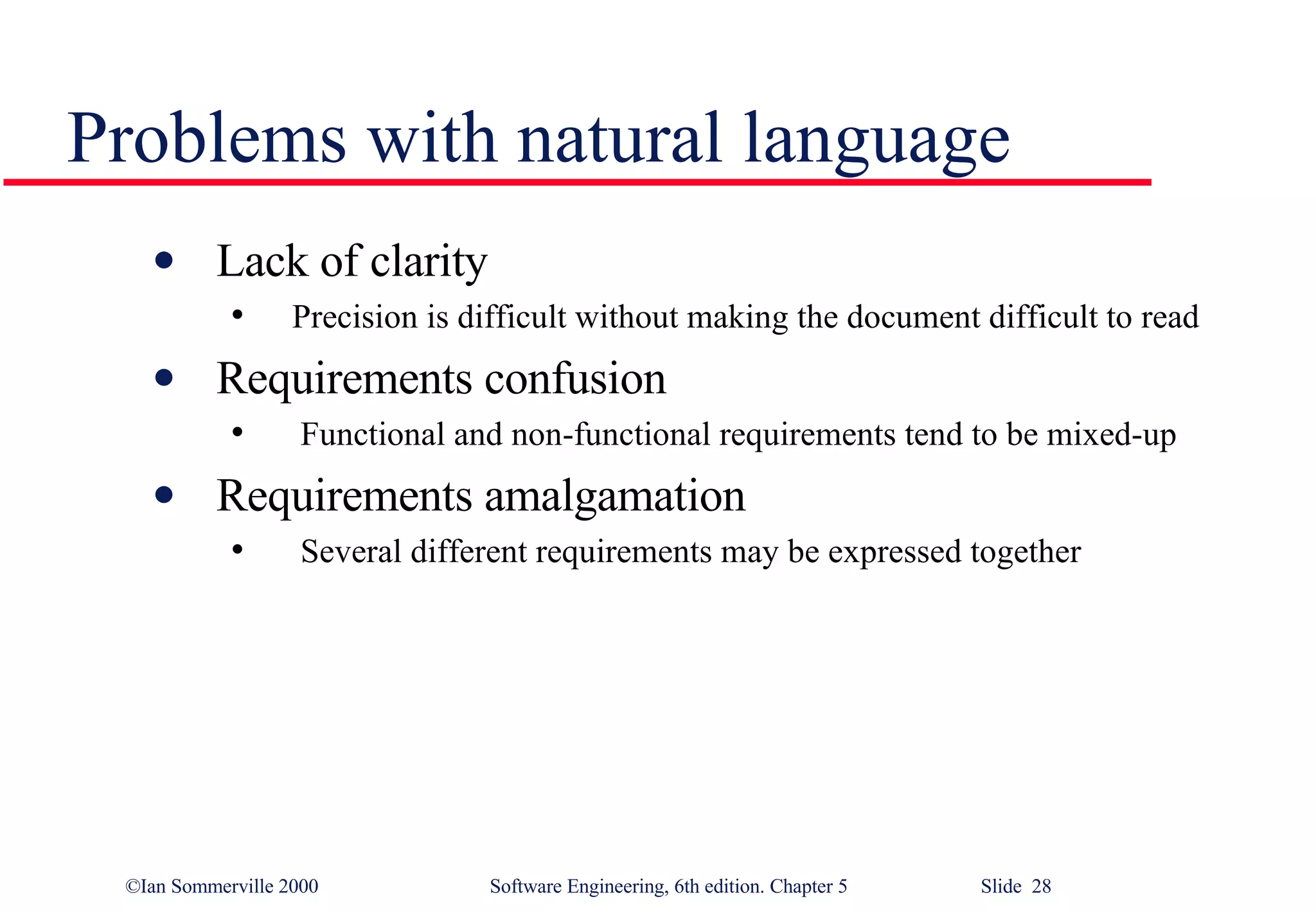 Problems with natural language Lack of clarity  Precision is difficult without making the document difficult to read Requirements confusion Functional and non-functional requirements tend to be mixed-up Requirements amalgamation Several different requirements may be expressed together 