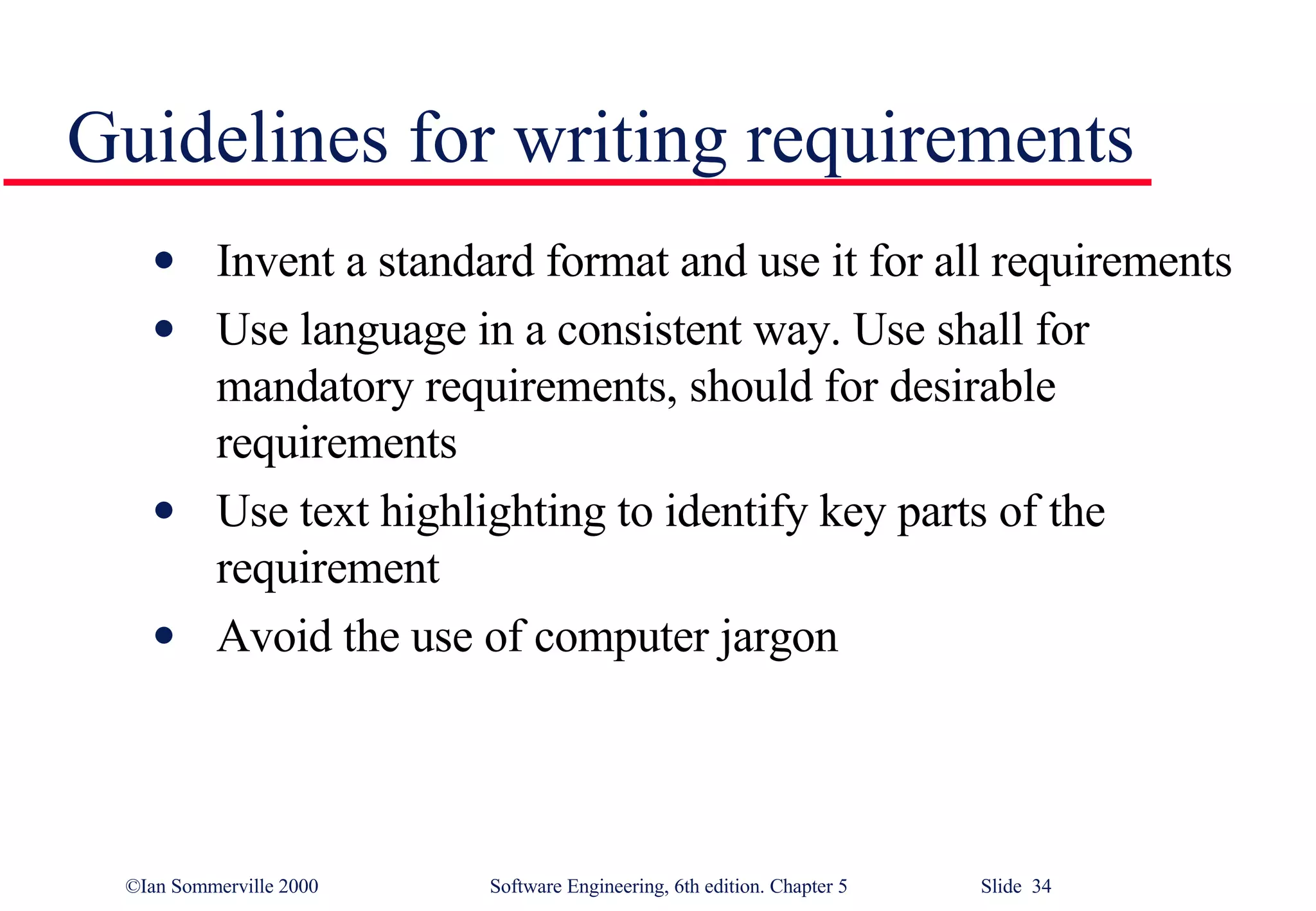 Guidelines for writing requirements Invent a standard format and use it for all requirements Use language in a consistent way. Use shall for mandatory requirements, should for desirable requirements Use text highlighting to identify key parts of the requirement Avoid the use of computer jargon 