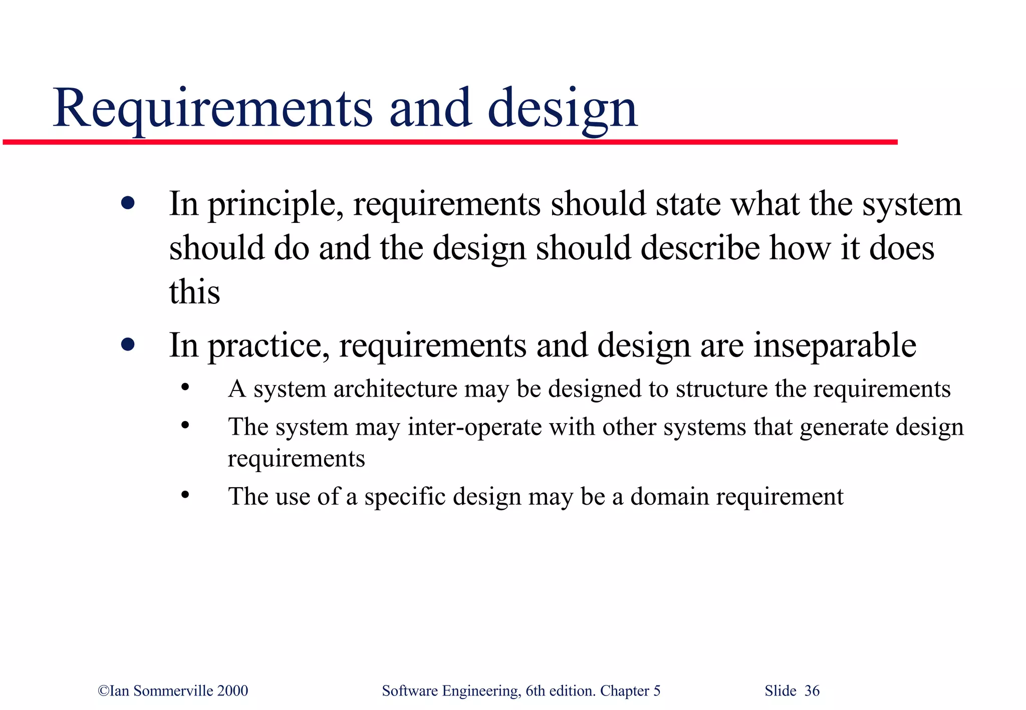Requirements and design In principle, requirements should state what the system should do and the design should describe how it does this In practice, requirements and design are inseparable A system architecture may be designed to structure the requirements The system may inter-operate with other systems that generate design requirements The use of a specific design may be a domain requirement 