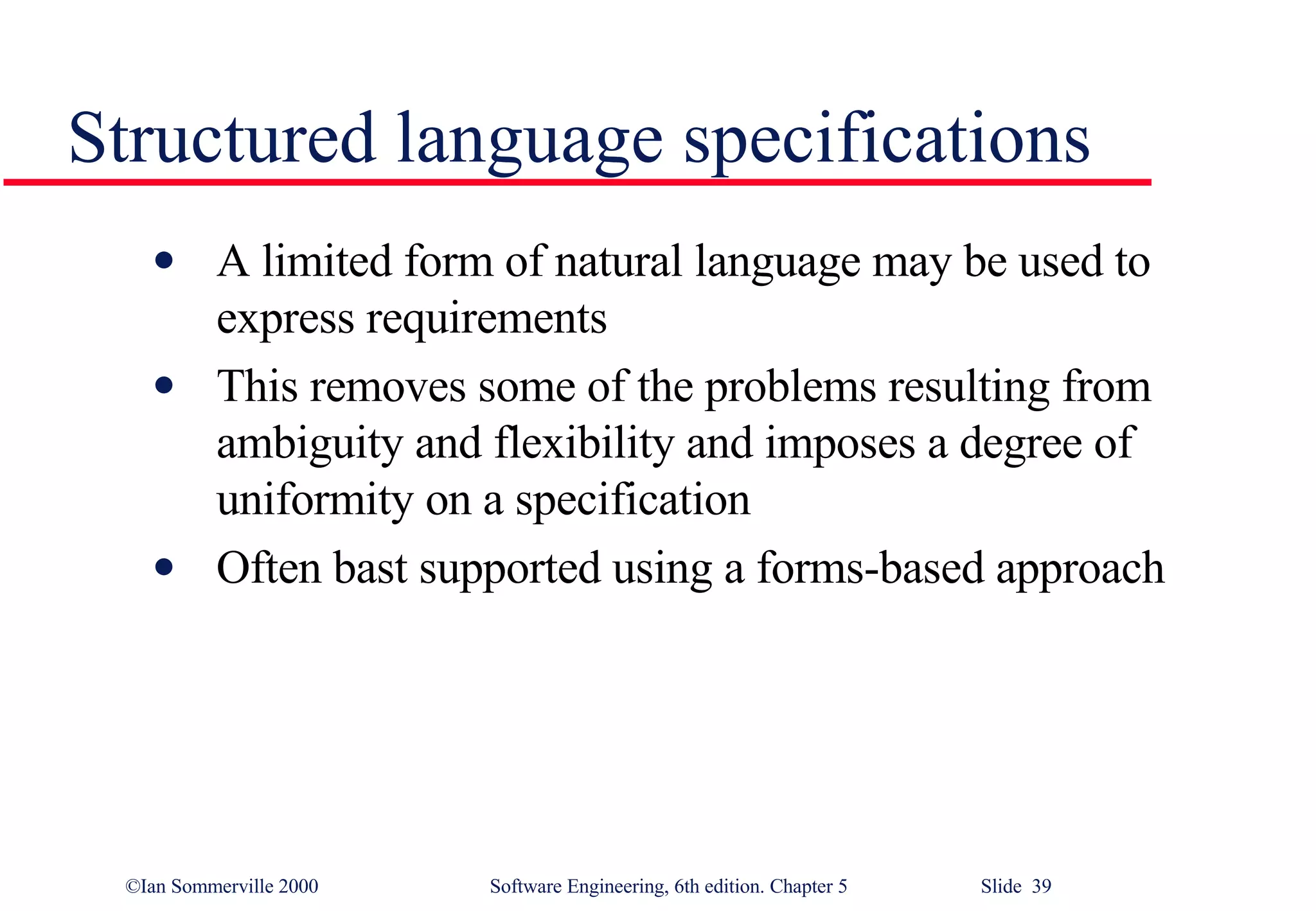 Structured language specifications A limited form of natural language may be used to express requirements This removes some of the problems resulting from ambiguity and flexibility and imposes a degree of uniformity on a specification Often bast supported using a forms-based approach 
