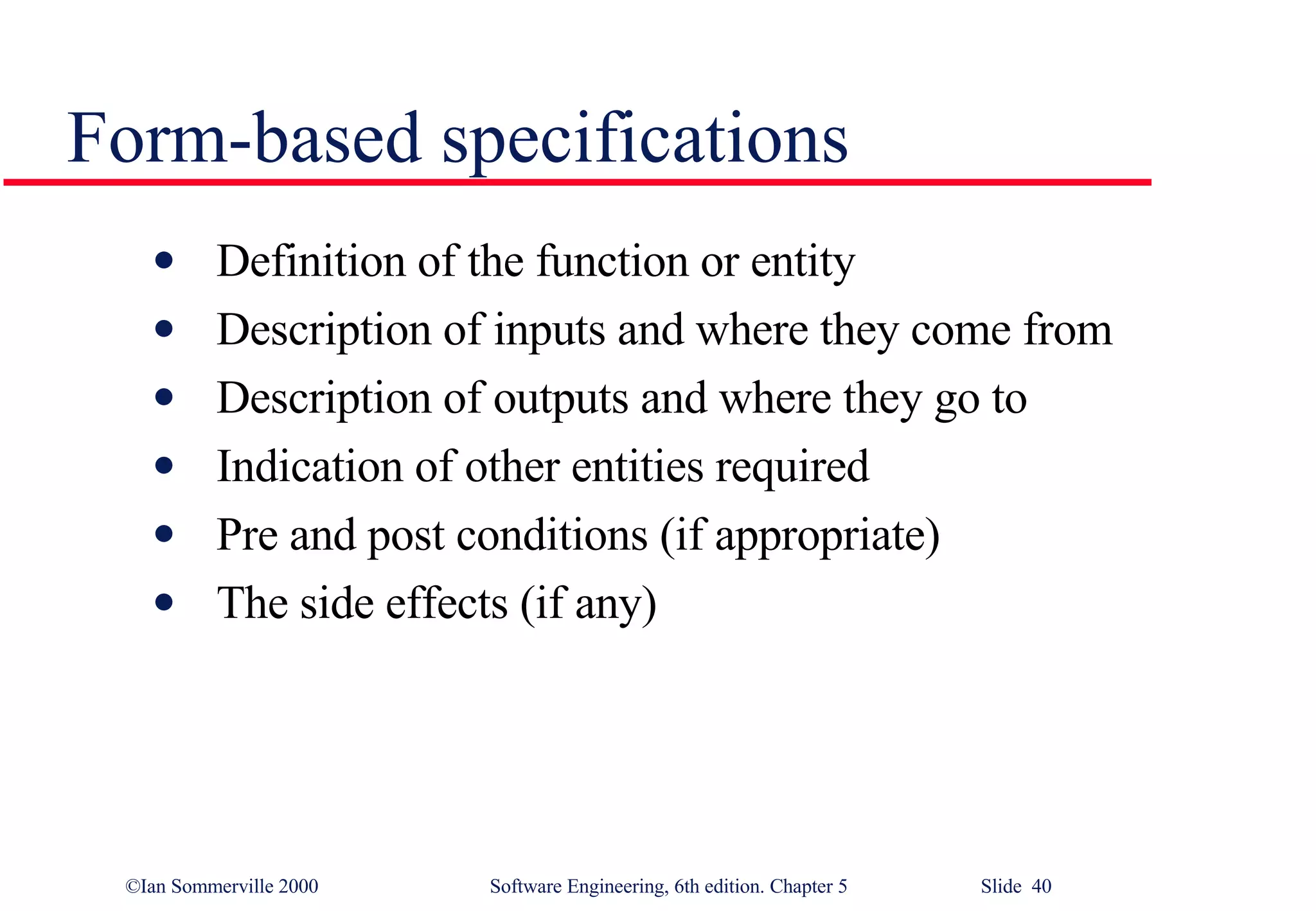 Form-based specifications Definition of the function or entity Description of inputs and where they come from Description of outputs and where they go to Indication of other entities required Pre and post conditions (if appropriate) The side effects (if any) 