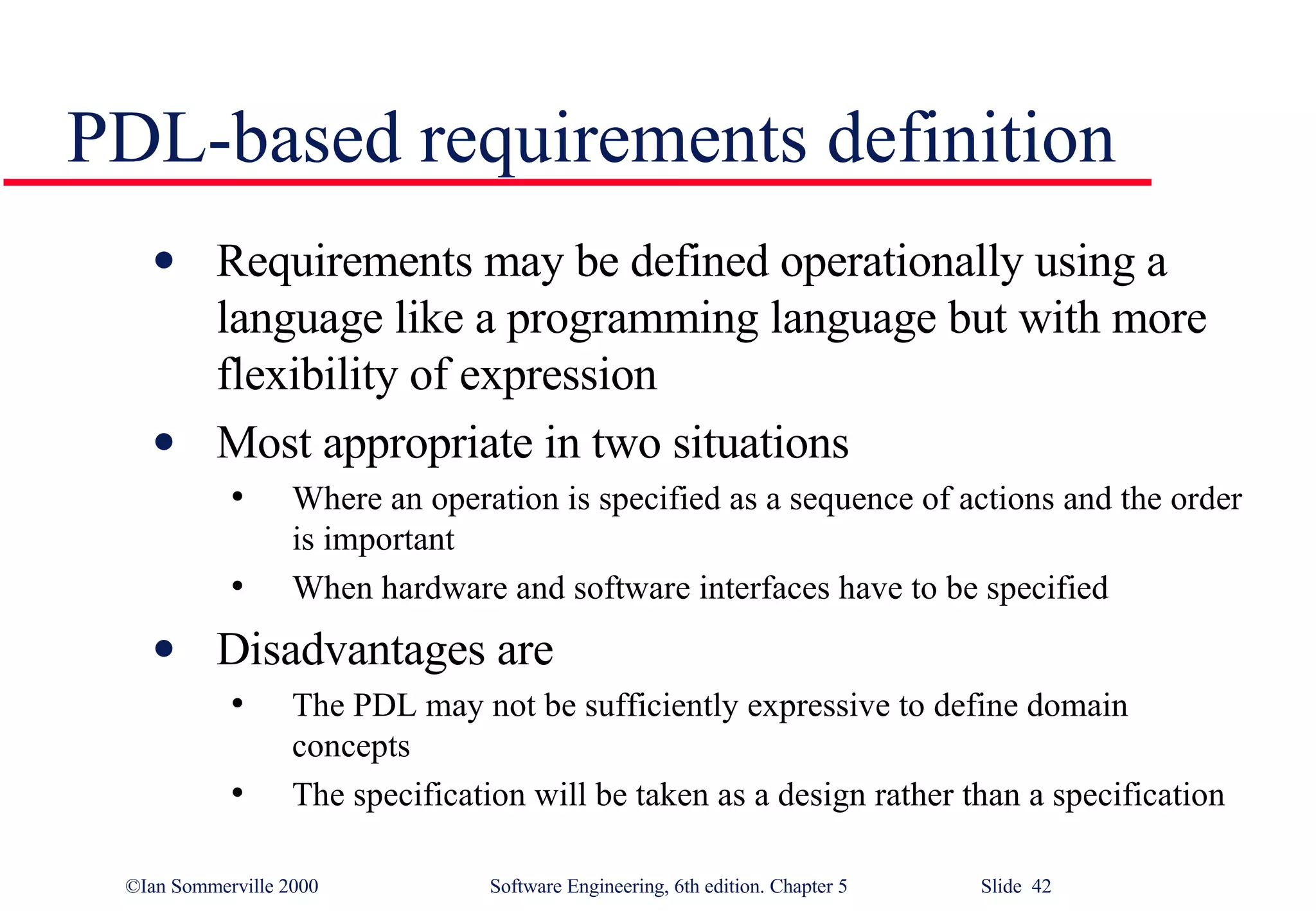 PDL-based requirements definition Requirements may be defined operationally using a language like a programming language but with more flexibility of expression Most appropriate in two situations Where an operation is specified as a sequence of actions and the order is important When hardware and software interfaces have to be specified Disadvantages are The PDL may not be sufficiently expressive to define domain concepts The specification will be taken as a design rather than a specification 