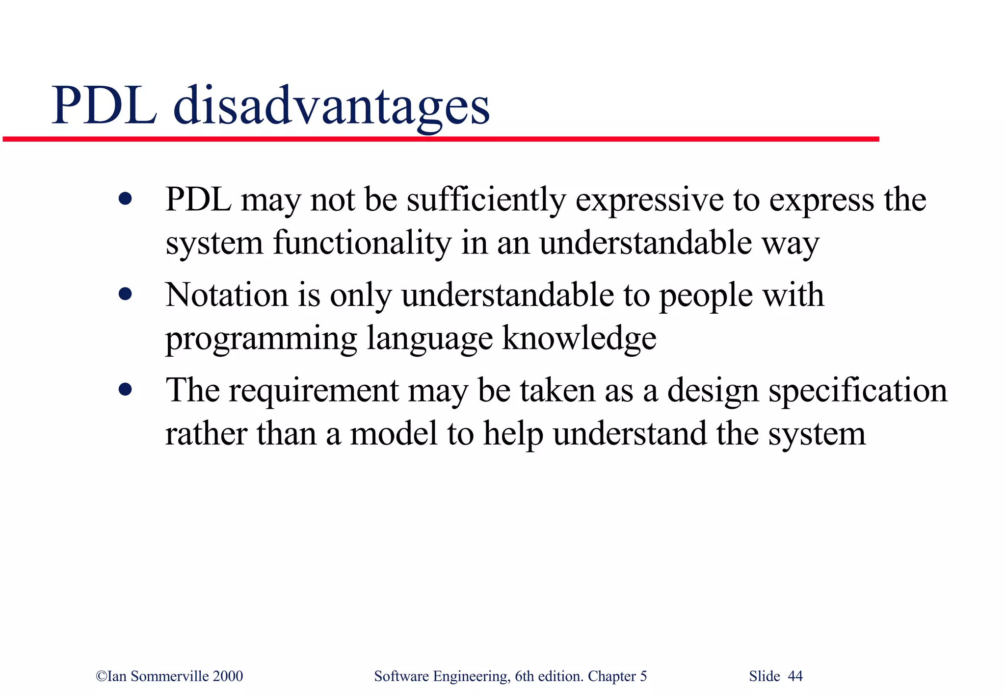 PDL disadvantages PDL may not be sufficiently expressive to express the system functionality in an understandable way Notation is only understandable to people with programming language knowledge The requirement may be taken as a design specification rather than a model to help understand the system 