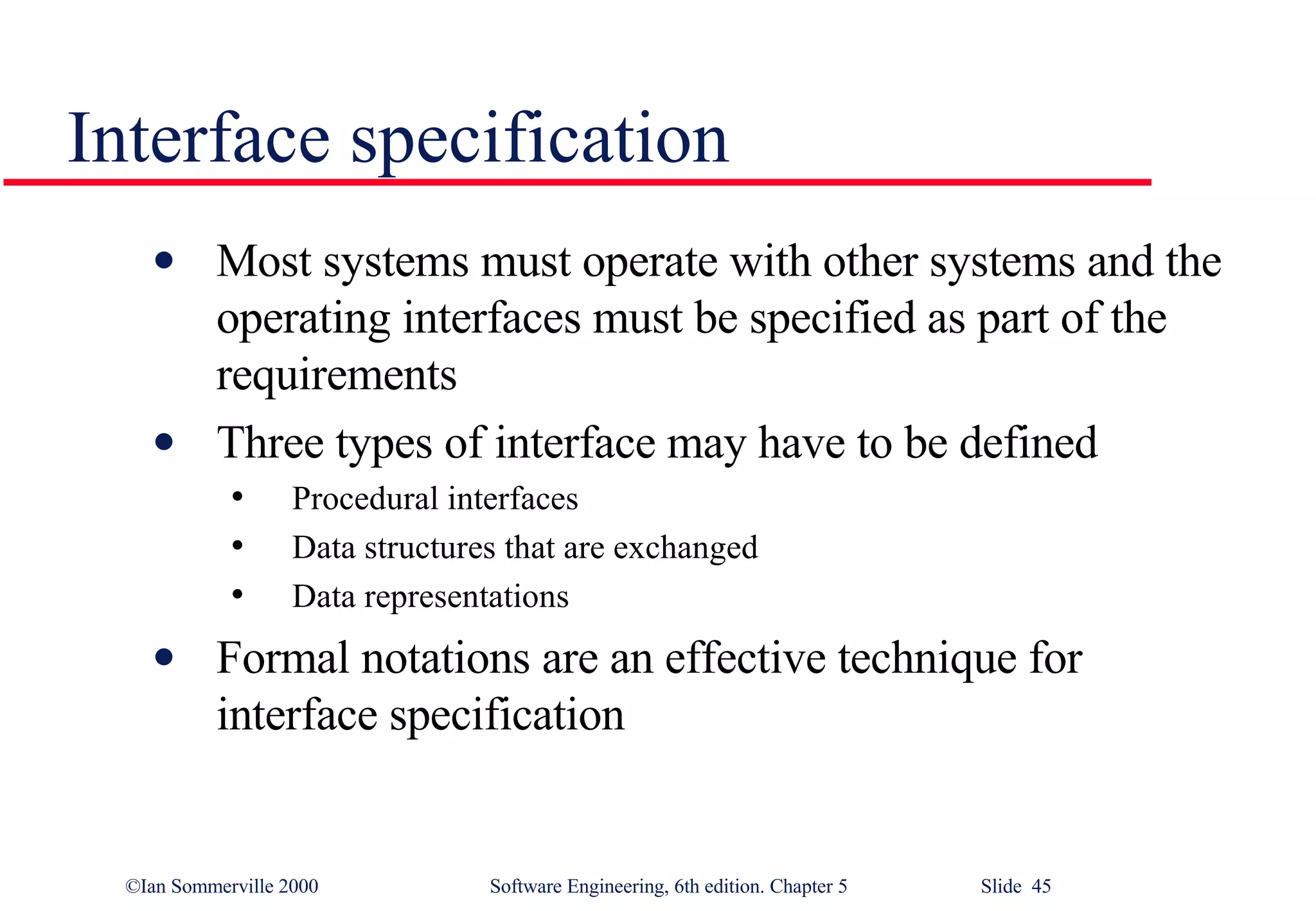 Interface specification Most systems must operate with other systems and the operating interfaces must be specified as part of the requirements Three types of interface may have to be defined Procedural interfaces Data structures that are exchanged Data representations Formal notations are an effective technique for interface specification 