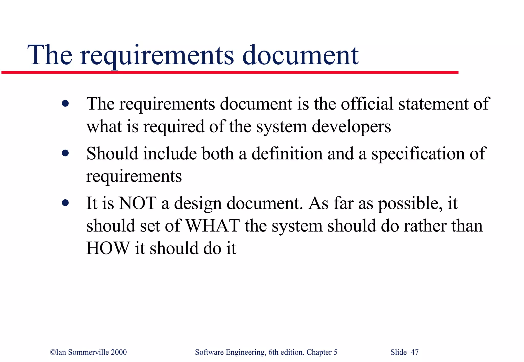 The requirements document The requirements document is the official statement of what is required of the system developers Should include both a definition and a specification of requirements It is NOT a design document. As far as possible, it should set of WHAT the system should do rather than HOW it should do it 
