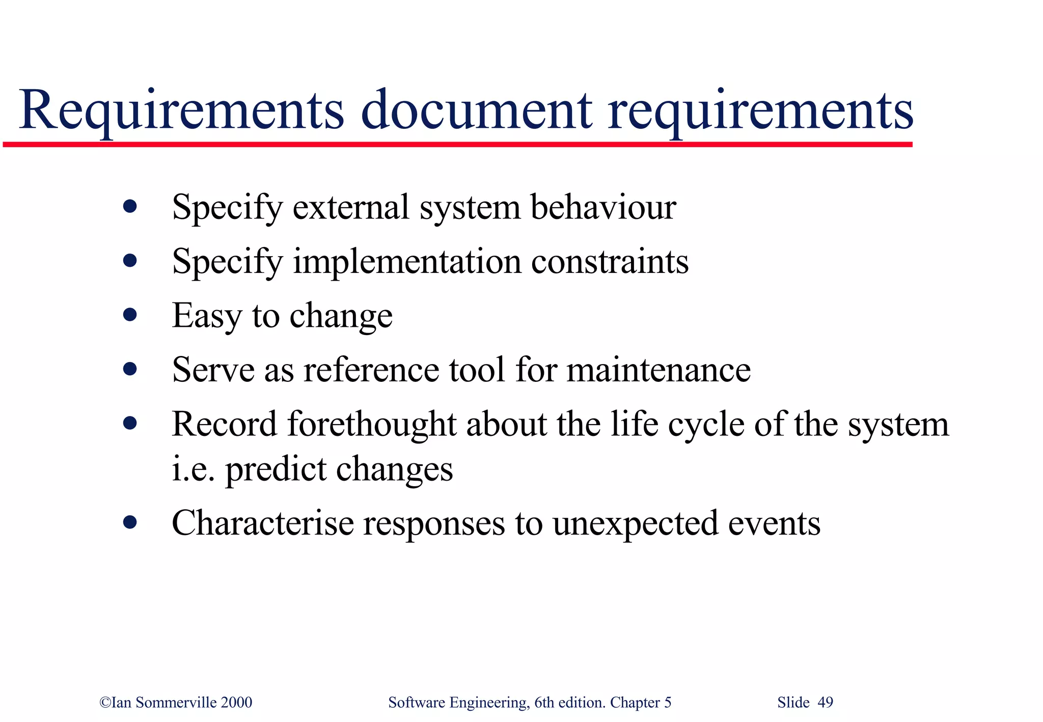 Requirements document requirements Specify external system behaviour Specify implementation constraints Easy to change Serve as reference tool for maintenance Record forethought about the life cycle of the system i.e. predict changes Characterise responses to unexpected events 