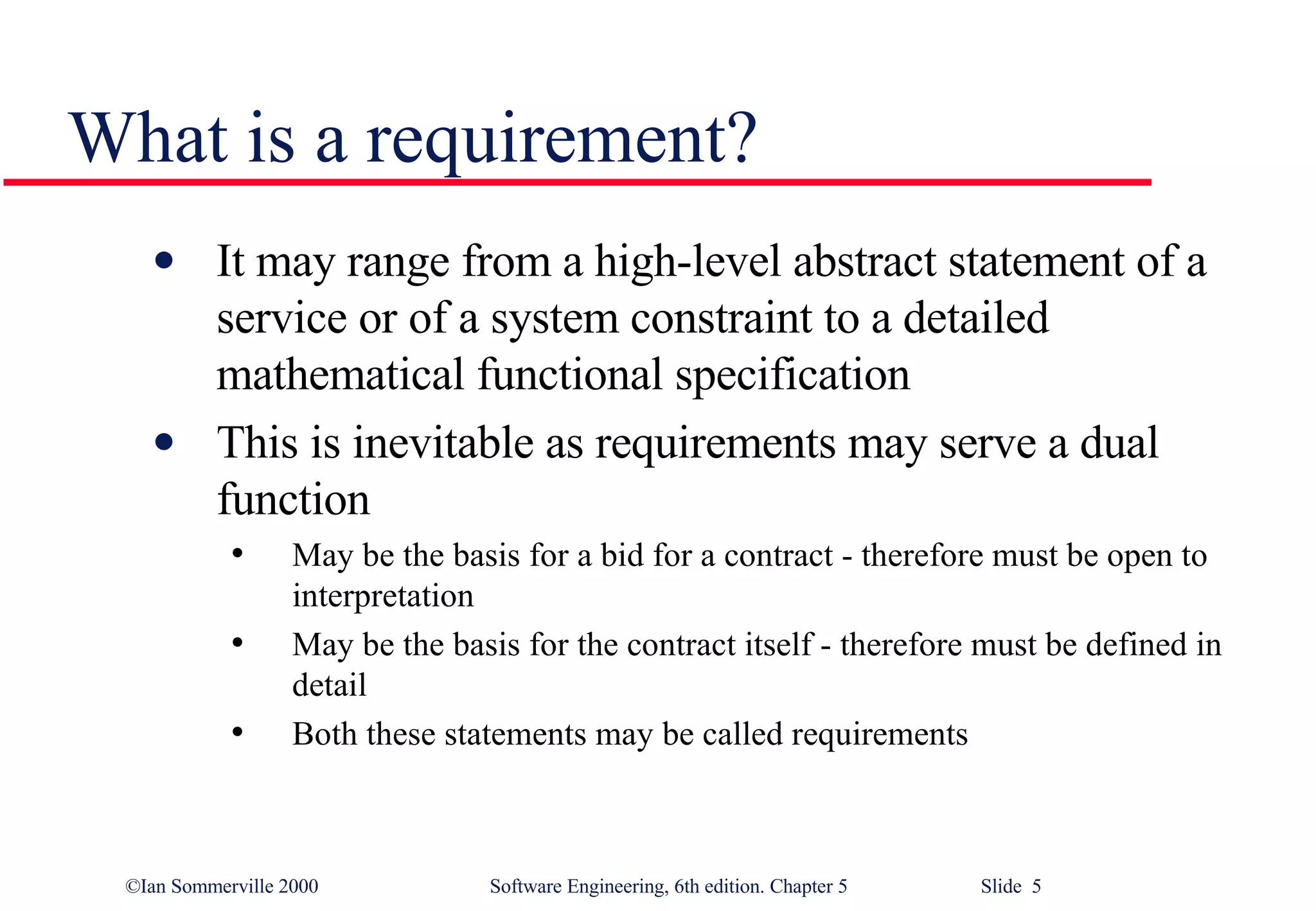 What is a requirement? It may range from a high-level abstract statement of a service or of a system constraint to a detailed mathematical functional specification This is inevitable as requirements may serve a dual function May be the basis for a bid for a contract - therefore must be open to interpretation May be the basis for the contract itself - therefore must be defined in detail Both these statements may be called requirements 