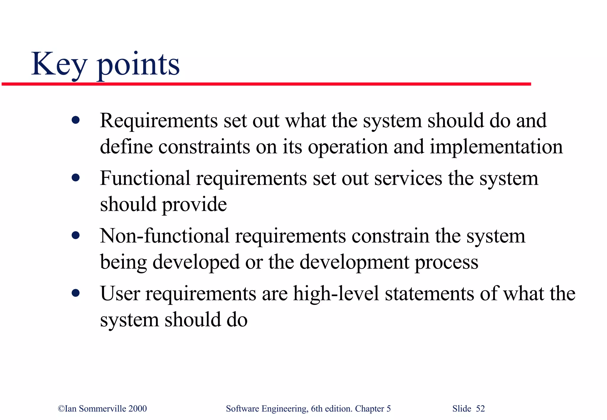 Key points Requirements set out what the system should do and define constraints on its operation and implementation Functional requirements set out services the system should provide Non-functional requirements constrain the system being developed or the development process User requirements are high-level statements of what the system should do 