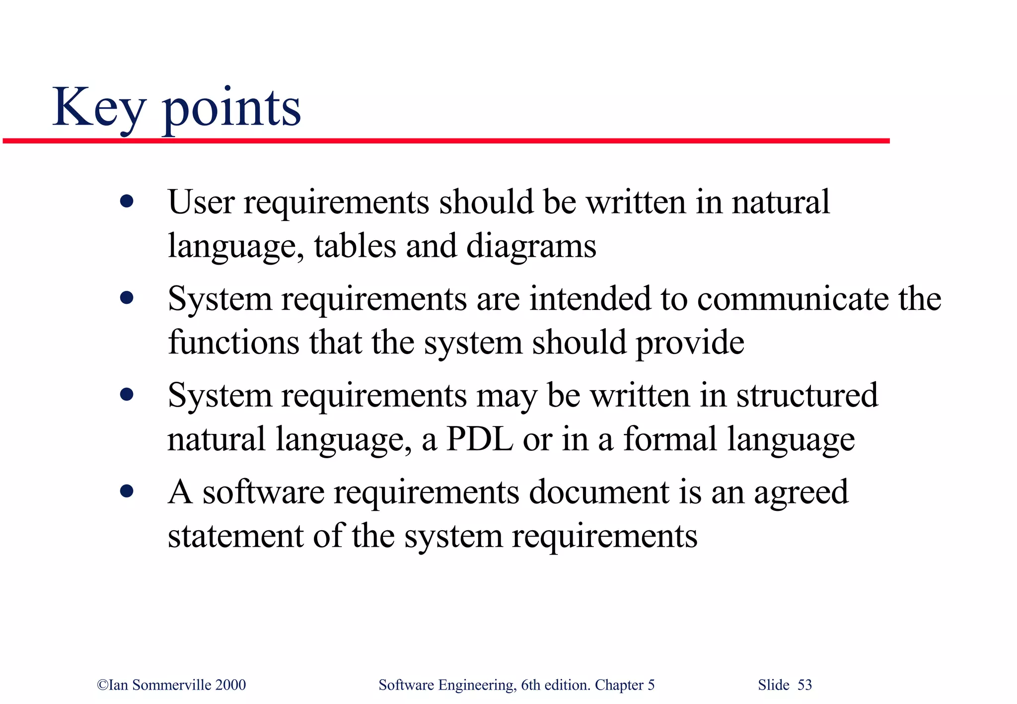 Key points User requirements should be written in natural language, tables and diagrams System requirements are intended to communicate the functions that the system should provide System requirements may be written in structured natural language, a PDL or in a formal language A software requirements document is an agreed statement of the system requirements 