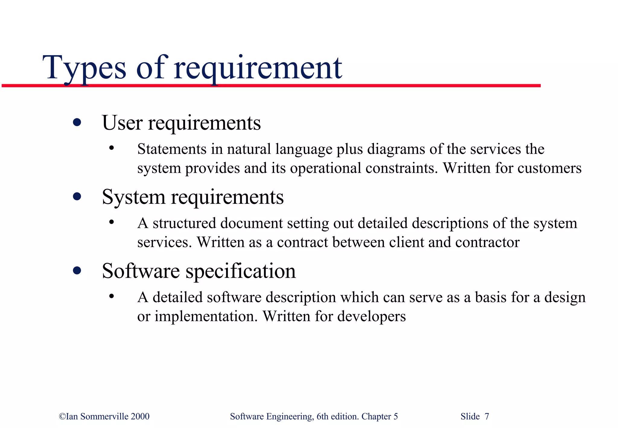 Types of requirement User requirements Statements in natural language plus diagrams of the services the system provides and its operational constraints. Written for customers System requirements A structured document setting out detailed descriptions of the system services. Written as a contract between client and contractor Software specification A detailed software description which can serve as a basis for a design or implementation. Written for developers 
