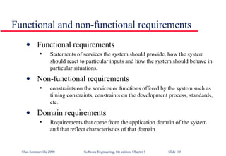 Functional and non-functional requirements Functional requirements Statements of services the system should provide, how the system should react to particular inputs and how the system should behave in particular situations. Non-functional requirements constraints on the services or functions offered by the system such as timing constraints, constraints on the development process, standards, etc. Domain requirements Requirements that come from the application domain of the system and that reflect characteristics of that domain 
